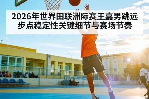 2026年世界田联洲际赛王嘉男跳远步点稳定性关键细节与赛场节奏