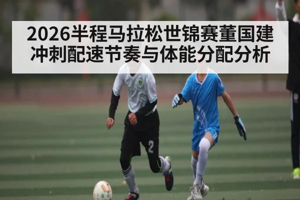 2026半程马拉松世锦赛董国建冲刺配速节奏与体能分配分析
